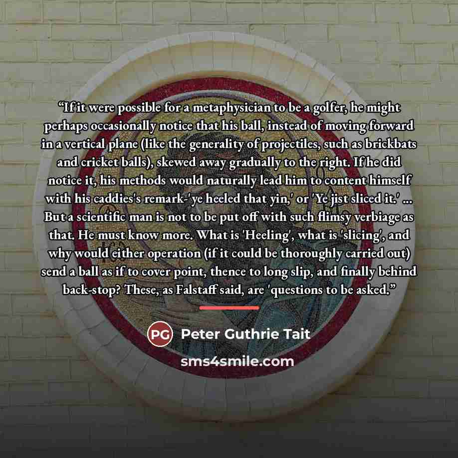 “If it were possible for a metaphysician to be a golfer, he might perhaps occasionally notice that his ball, instead of moving forward in a vertical plane (like the generality of projectiles, such as brickbats and cricket balls), skewed away gradually to the right. If he did notice it, his methods…” quote by Peter Guthrie Tait