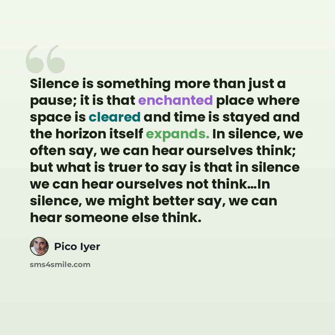 “Silence is something more than just a pause; it is that enchanted place where space is cleared and time is stayed and the horizon itself expands. In silence, we often say, we can hear ourselves think; but what is truer to say is that in silence we can hear ourselves not think…In silence, we might…” quote by Pico Iyer