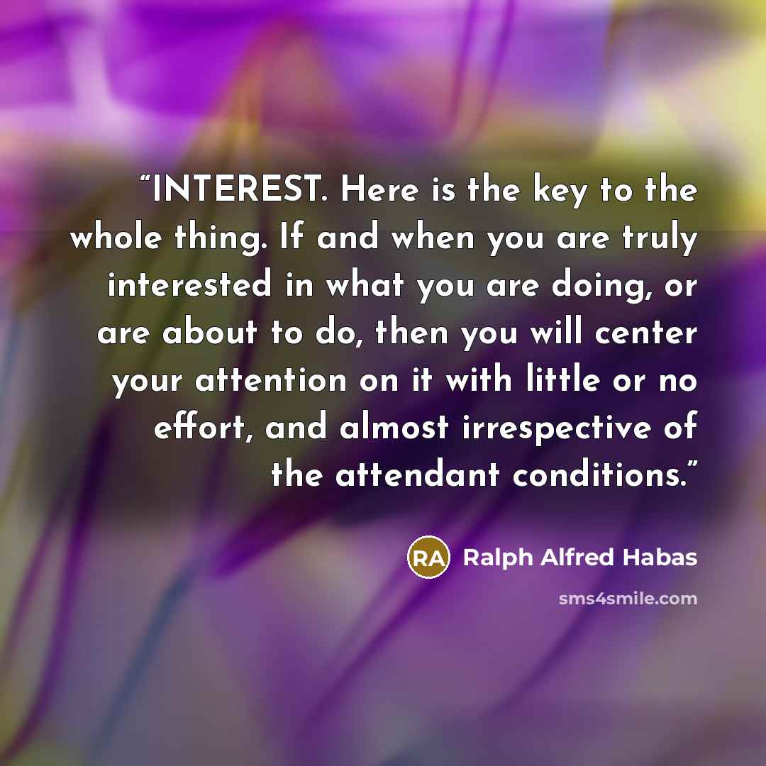 “INTEREST. Here is the key to the whole thing. If and when you are truly interested in what you are doing, or are about to do, then you will center your attention on it with little or no effort, and almost irrespective of the attendant conditions.” quote by Ralph Alfred Habas