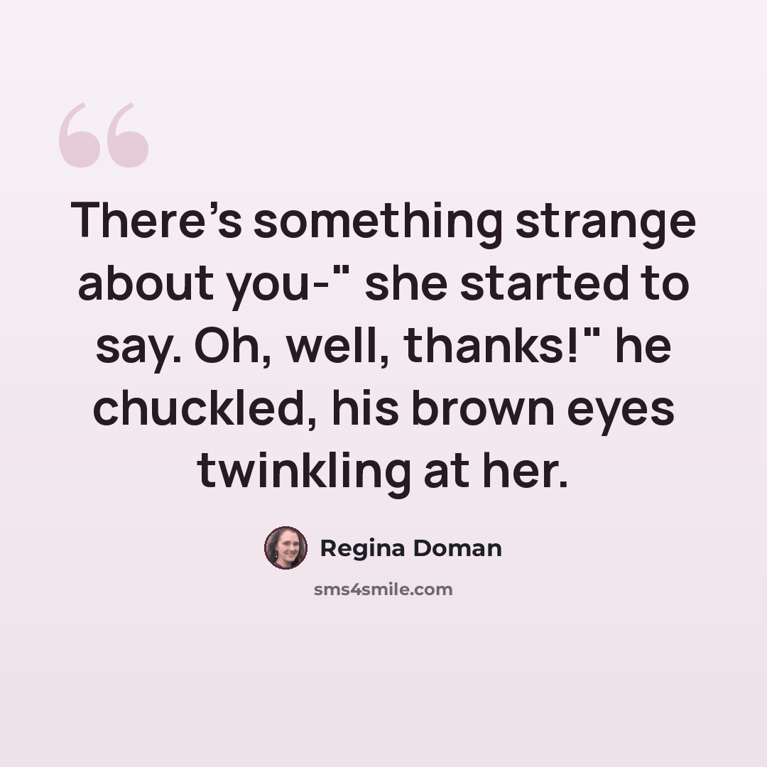 “There's something strange about you-" she started to say. Oh, well, thanks!" he chuckled, his brown eyes twinkling at her.” quote by Regina Doman