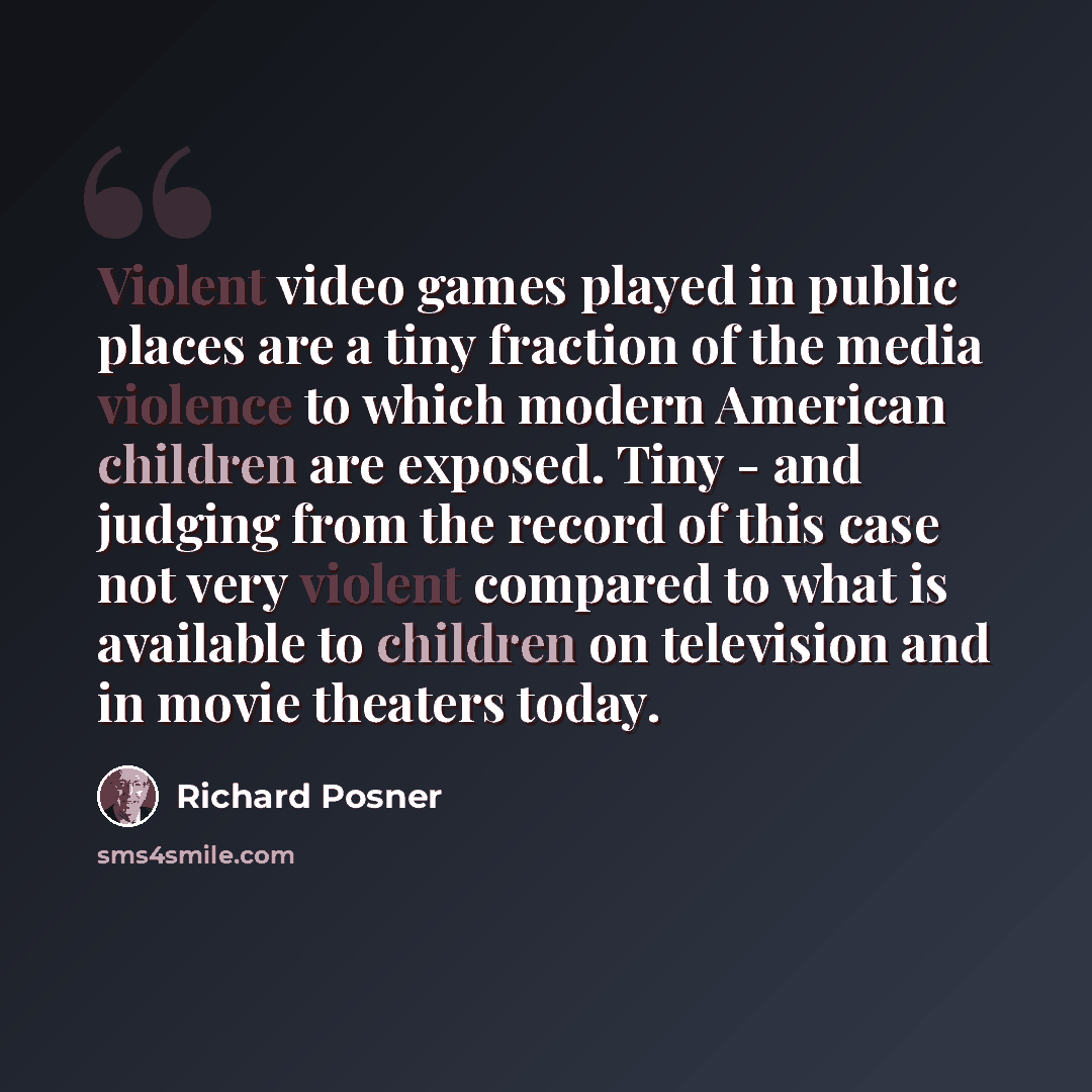“Violent video games played in public places are a tiny fraction of the media violence to which modern American children are exposed. Tiny - and judging from the record of this case not very violent compared to what is available to children on television and in movie theaters today.” quote by Richard Posner