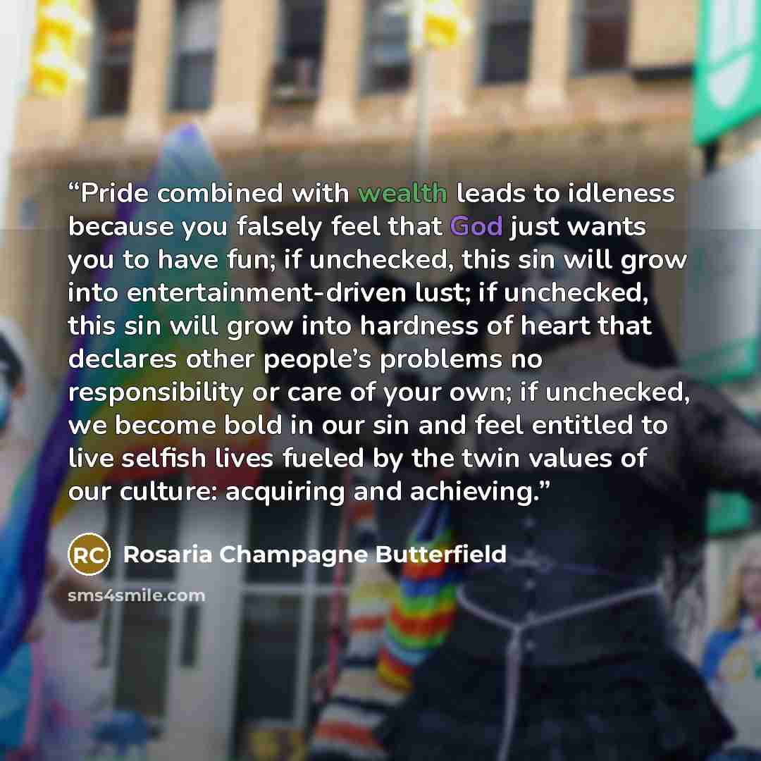 “Pride combined with wealth leads to idleness because you falsely feel that God just wants you to have fun; if unchecked, this sin will grow into entertainment-driven lust; if unchecked, this sin will grow into hardness of heart that declares other people’s problems no responsibility or care of…” quote by Rosaria Champagne Butterfield