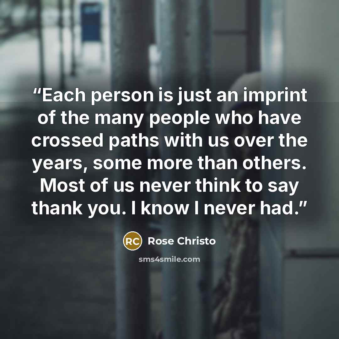 “Each person is just an imprint of the many people who have crossed paths with us over the years, some more than others. Most of us never think to say thank you. I know I never had.” quote by Rose Christo