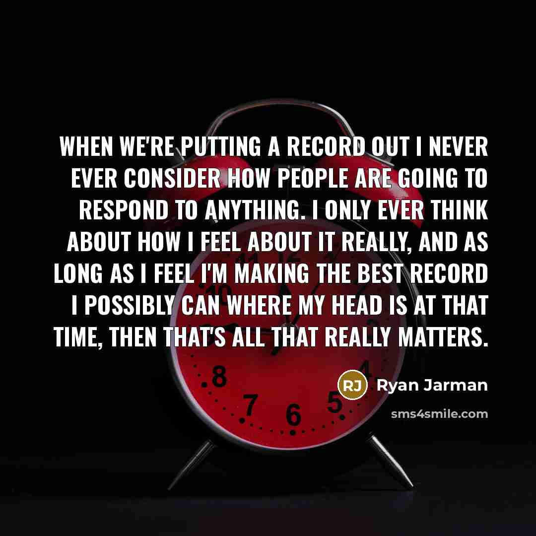 “When we're putting a record out I never ever consider how people are going to respond to anything. I only ever think about how I feel about it really, and as long as I feel I'm making the best record I possibly can where my head is at that time, then that's all that really matters.” quote by Ryan Jarman