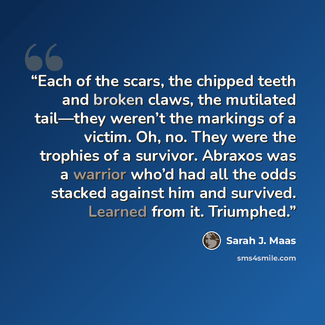 “Each of the scars, the chipped teeth and broken claws, the mutilated tail—­they ­weren’t the markings of a victim. Oh, no. They ­were the trophies of a survivor. Abraxos was a warrior who’d had all the odds stacked against him and survived. Learned from it. Triumphed.” quote by Sarah J. Maas