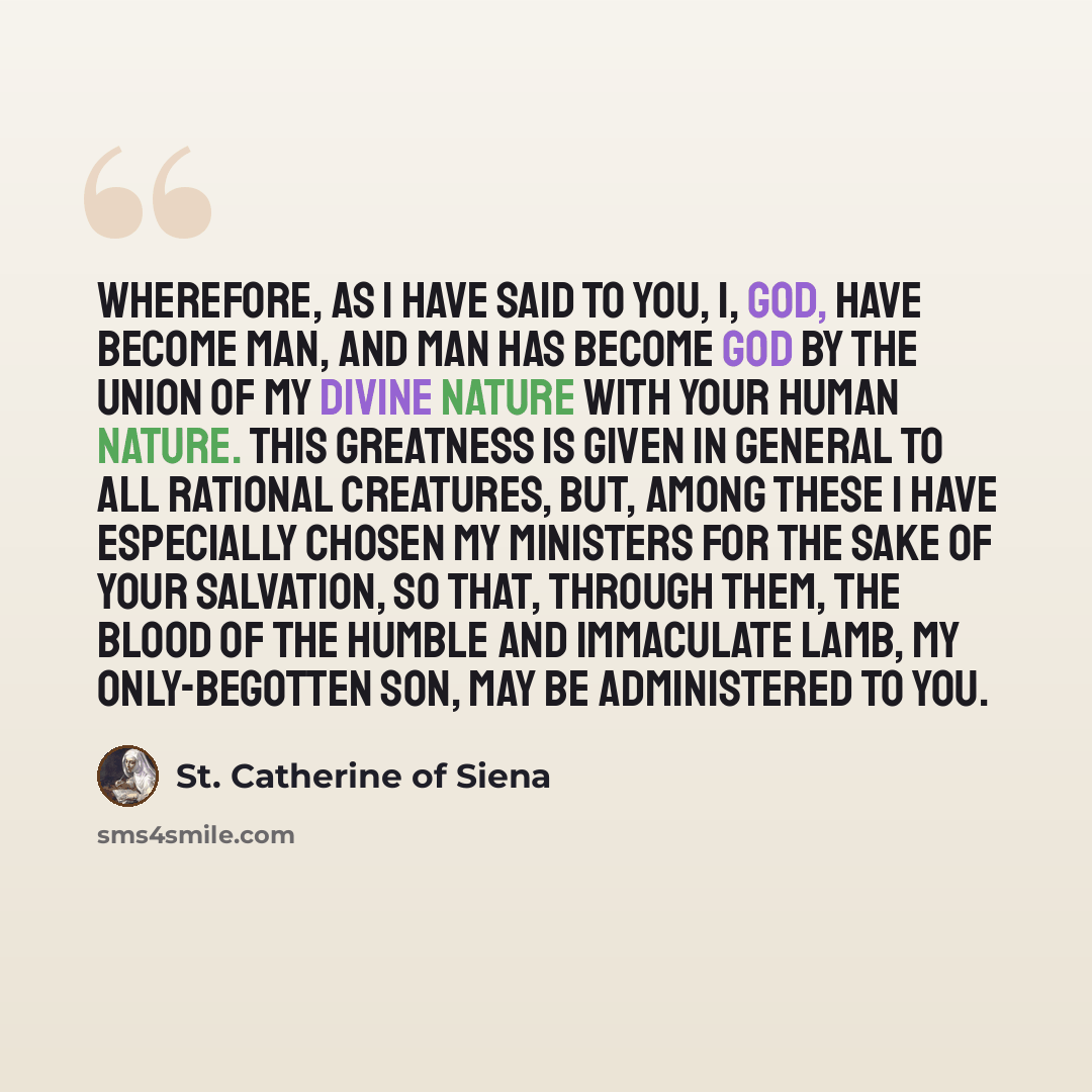 “Wherefore, as I have said to you, I, God, have become man, and man has become God by the union of My Divine Nature with your human nature. This greatness is given in general to all rational creatures, but, among these I have especially chosen My ministers for the sake of your salvation, so that…” quote by St. Catherine of Siena