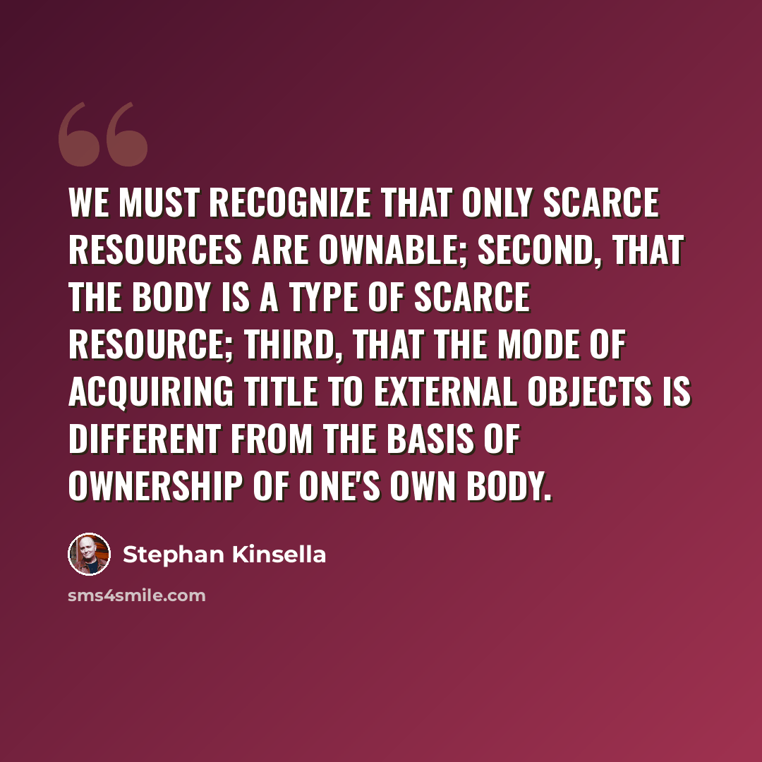 “We must recognize that only scarce resources are ownable; second, that the body is a type of scarce resource; third, that the mode of acquiring title to external objects is different from the basis of ownership of one's own body.” quote by Stephan Kinsella