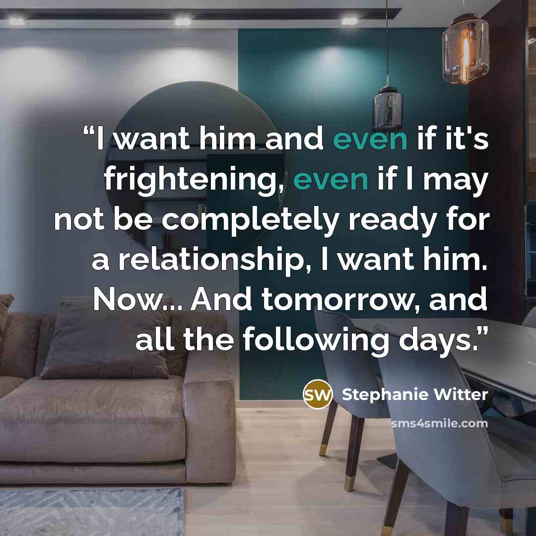 “I want him and even if it's frightening, even if I may not be completely ready for a relationship, I want him. Now... And tomorrow, and all the following days.” quote by Stephanie Witter