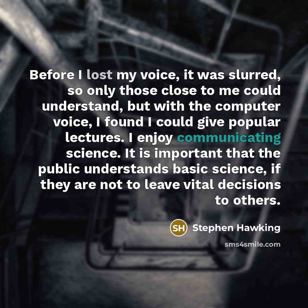 “Before I lost my voice, it was slurred, so only those close to me could understand, but with the computer voice, I found I could give popular lectures. I enjoy communicating science. It is important that the public understands basic science, if they are not to leave vital decisions to others.” quote by Stephen Hawking