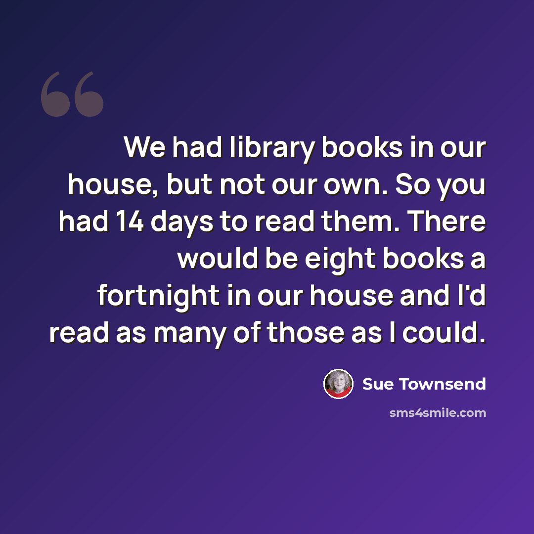 “We had library books in our house, but not our own. So you had 14 days to read them. There would be eight books a fortnight in our house and I'd read as many of those as I could.” quote by Sue Townsend