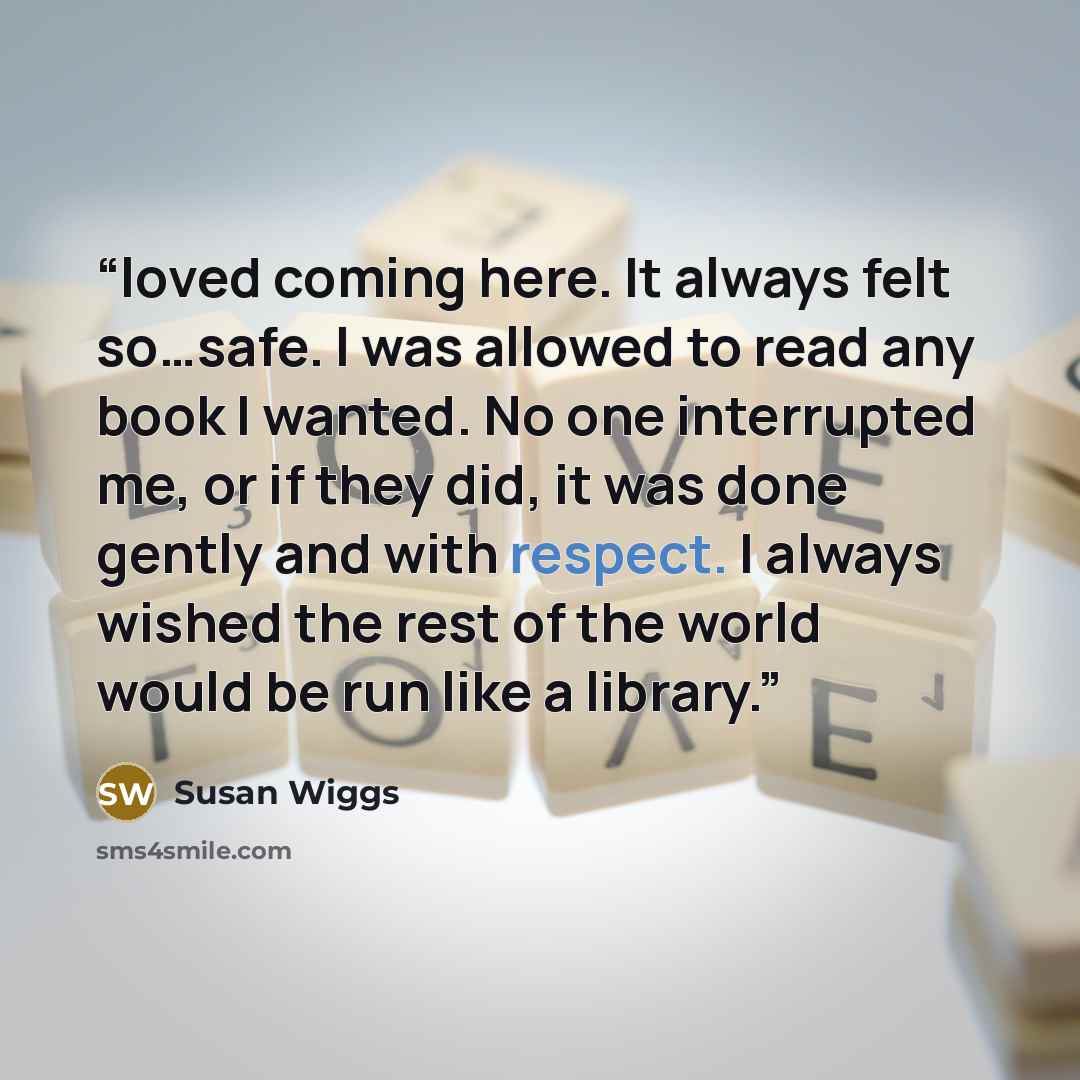 “loved coming here. It always felt so…safe. I was allowed to read any book I wanted. No one interrupted me, or if they did, it was done gently and with respect. I always wished the rest of the world would be run like a library.” quote by Susan Wiggs
