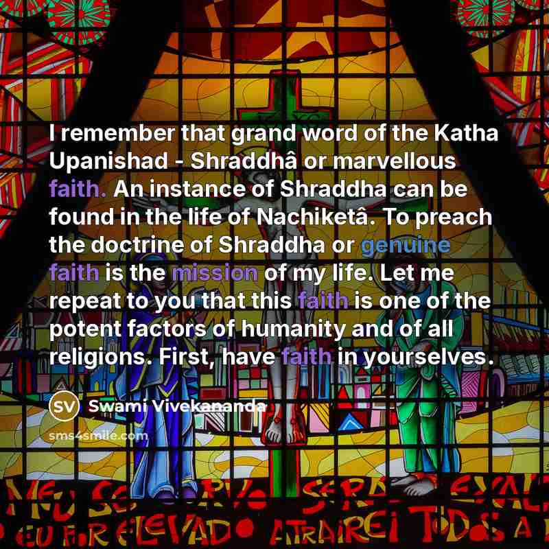 “I remember that grand word of the Katha Upanishad - Shraddhâ or marvellous faith. An instance of Shraddha can be found in the life of Nachiketâ. To preach the doctrine of Shraddha or genuine faith is the mission of my life. Let me repeat to you that this faith is one of the potent factors of…” quote by Swami Vivekananda