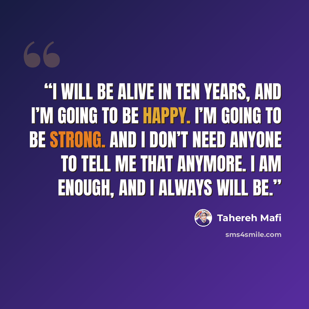 “I will be alive in ten years, and I’m going to be happy. I’m going to be strong. And I don’t need anyone to tell me that anymore. I am enough, and I always will be.” quote by Tahereh Mafi