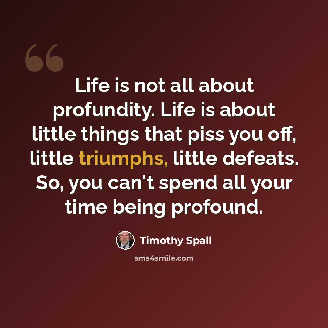 “Life is not all about profundity. Life is about little things that piss you off, little triumphs, little defeats. So, you can't spend all your time being profound.” quote by Timothy Spall