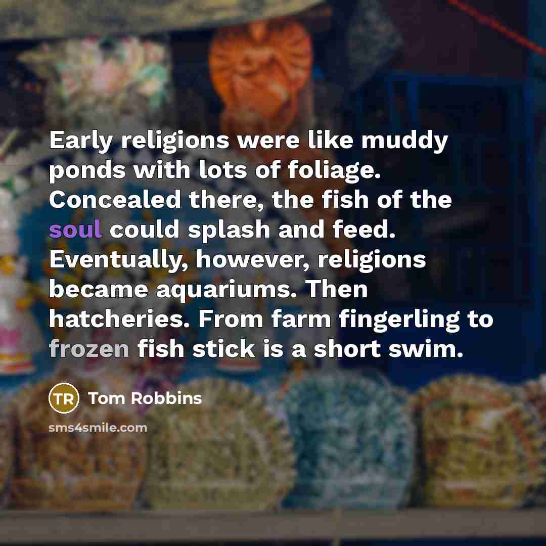 “Early religions were like muddy ponds with lots of foliage. Concealed there, the fish of the soul could splash and feed. Eventually, however, religions became aquariums. Then hatcheries. From farm fingerling to frozen fish stick is a short swim.” quote by Tom Robbins