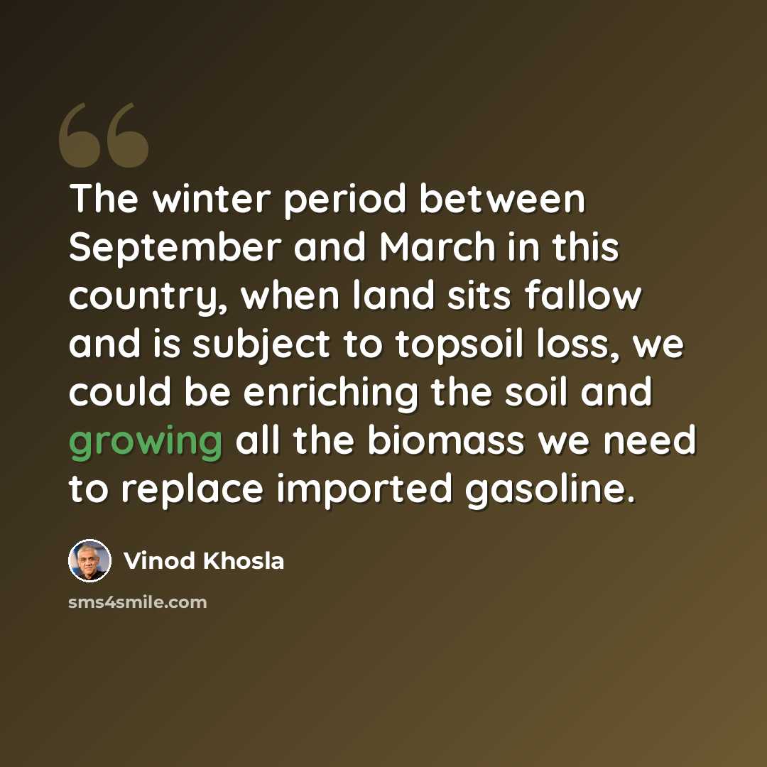 “The winter period between September and March in this country, when land sits fallow and is subject to topsoil loss, we could be enriching the soil and growing all the biomass we need to replace imported gasoline.” quote by Vinod Khosla