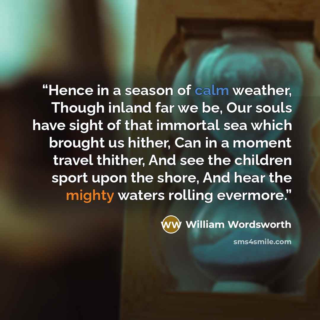 “Hence in a season of calm weather, Though inland far we be, Our souls have sight of that immortal sea which brought us hither, Can in a moment travel thither, And see the children sport upon the shore, And hear the mighty waters rolling evermore.” quote by William Wordsworth