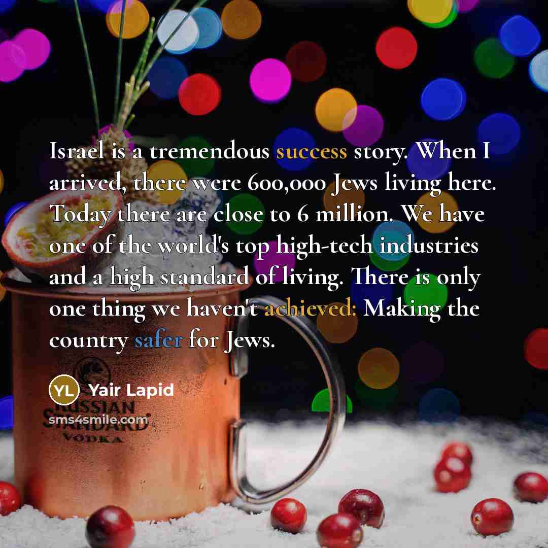 “Israel is a tremendous success story. When I arrived, there were 600,000 Jews living here. Today there are close to 6 million. We have one of the world's top high-tech industries and a high standard of living. There is only one thing we haven't achieved: Making the country safer for Jews.” quote by Yair Lapid