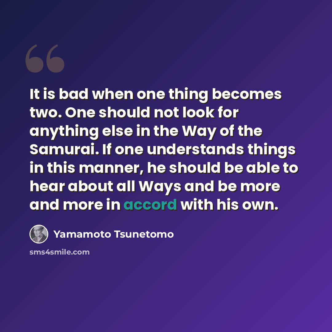 “It is bad when one thing becomes two. One should not look for anything else in the Way of the Samurai. If one understands things in this manner, he should be able to hear about all Ways and be more and more in accord with his own.” quote by Yamamoto Tsunetomo