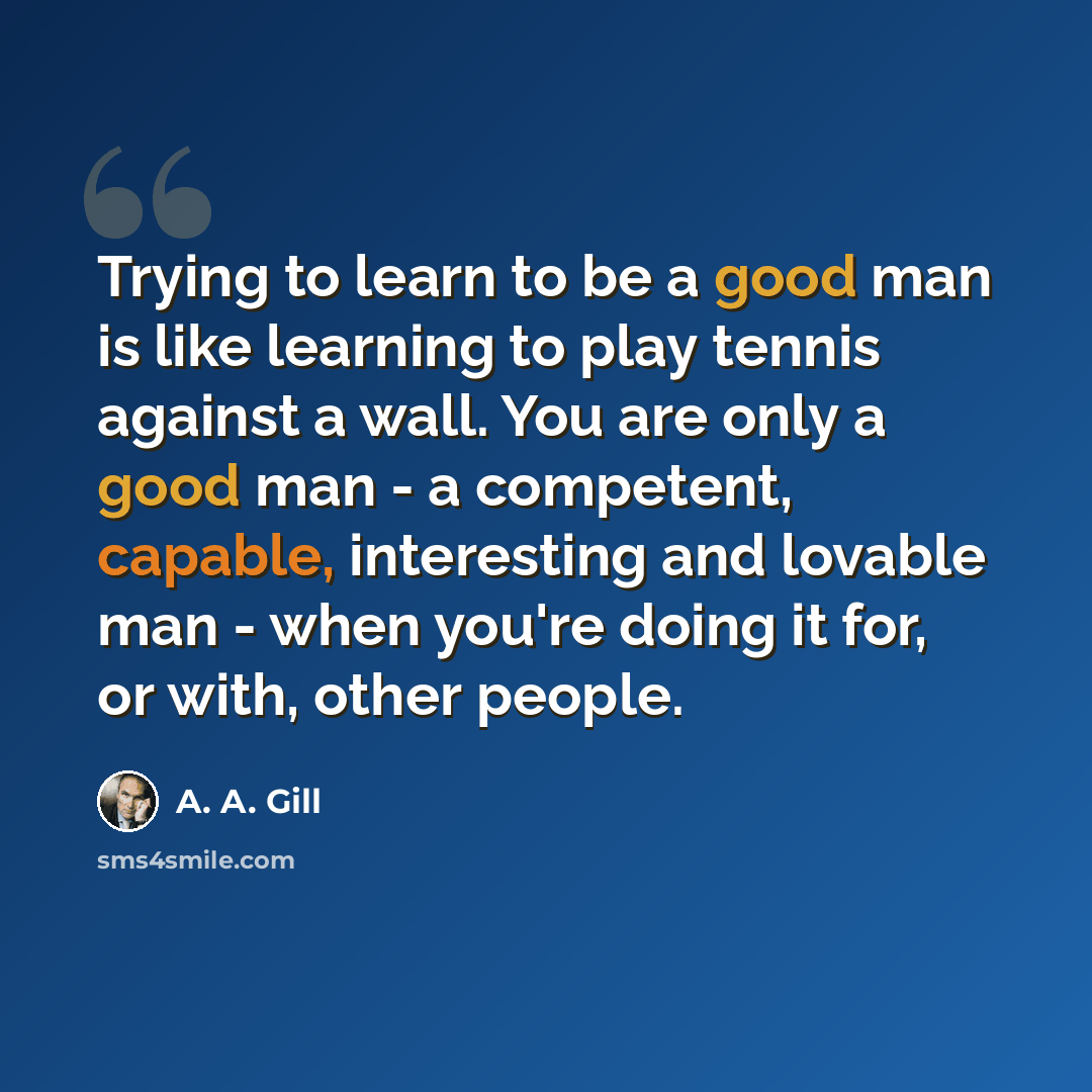 “Trying to learn to be a good man is like learning to play tennis against a wall. You are only a good man - a competent, capable, interesting and lovable man - when you're doing it for, or with, other people.” quote by A. A. Gill