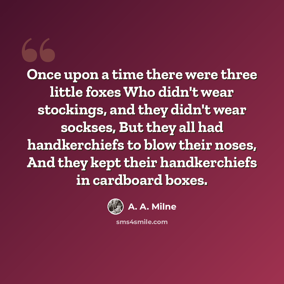 “Once upon a time there were three little foxes Who didn't wear stockings, and they didn't wear sockses, But they all had handkerchiefs to blow their noses, And they kept their handkerchiefs in cardboard boxes.” quote by A. A. Milne
