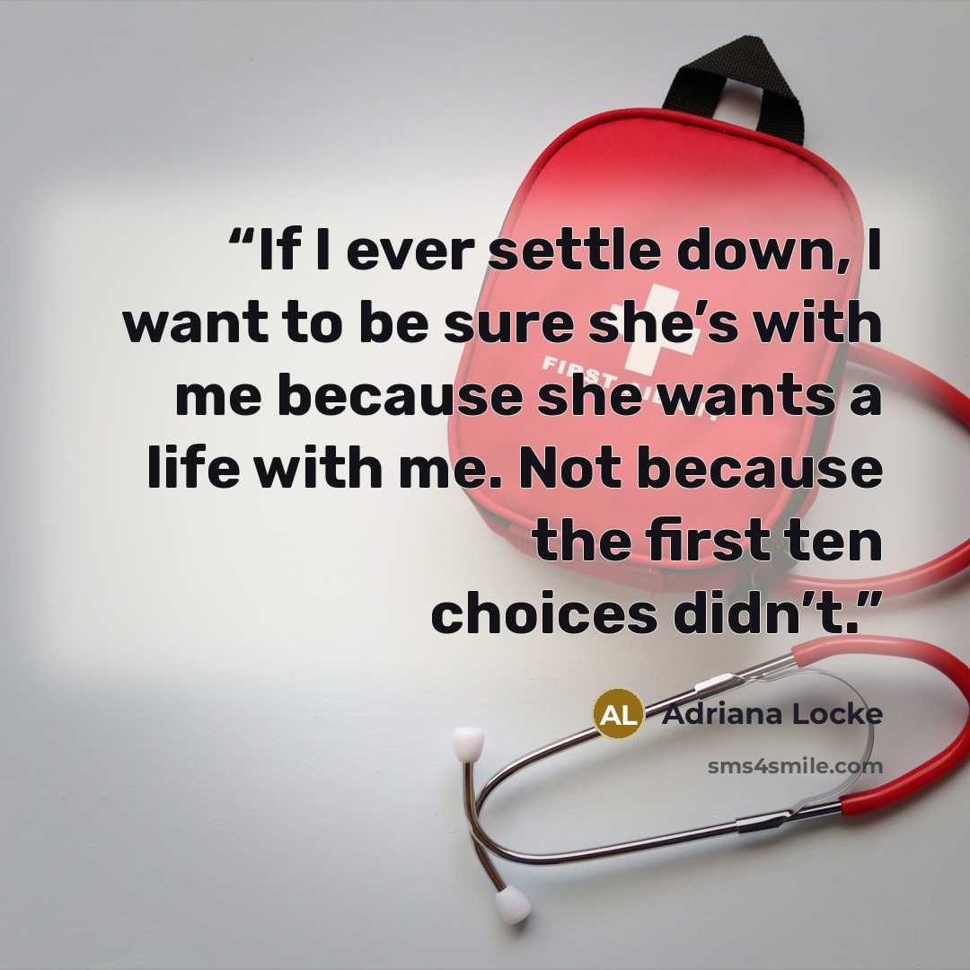 “If I ever settle down, I want to be sure she’s with me because she wants a life with me. Not because the first ten choices didn’t.” quote by Adriana Locke