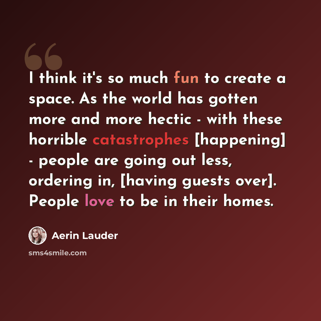 “I think it's so much fun to create a space. As the world has gotten more and more hectic - with these horrible catastrophes [happening] - people are going out less, ordering in, [having guests over]. People love to be in their homes.” quote by Aerin Lauder