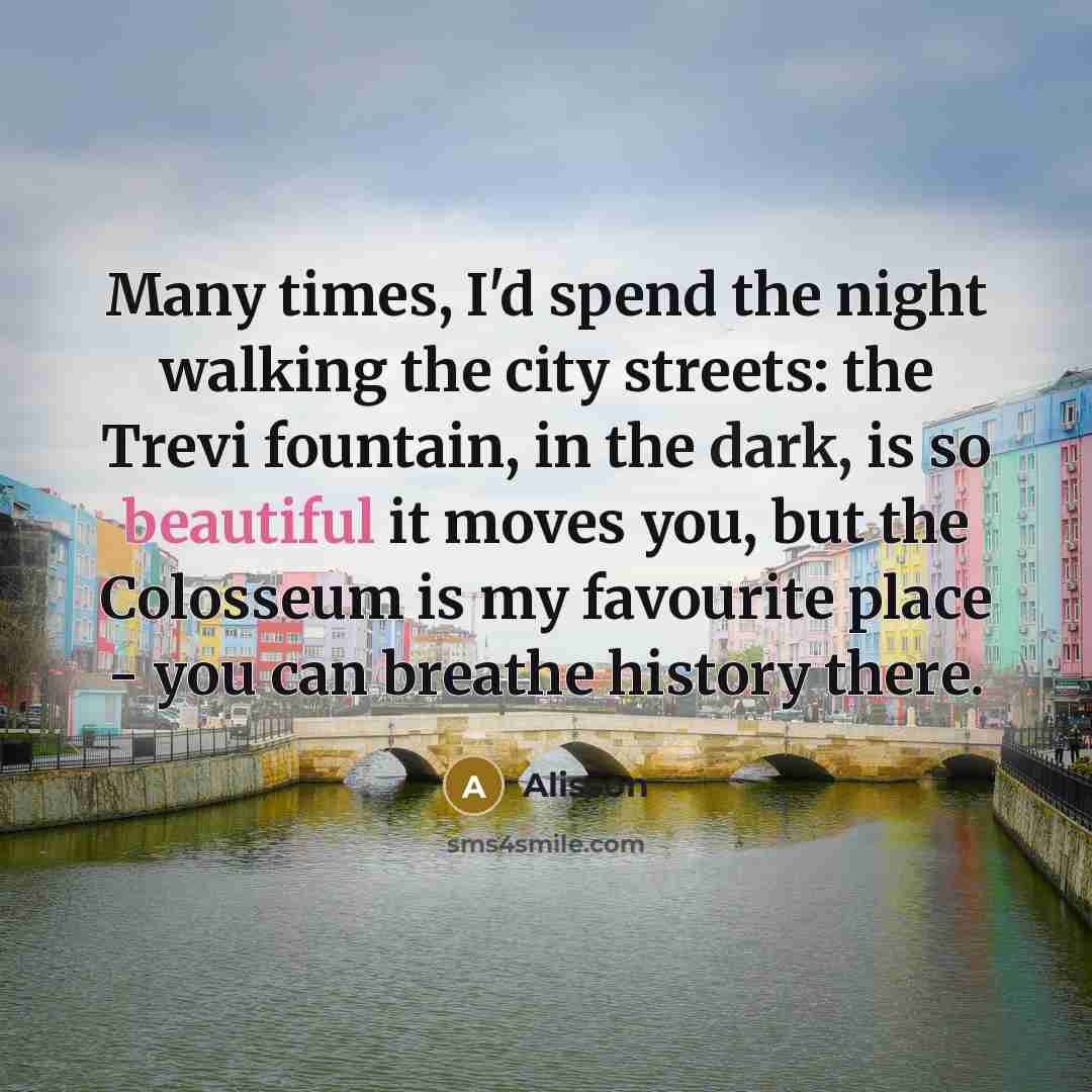 “Many times, I'd spend the night walking the city streets: the Trevi fountain, in the dark, is so beautiful it moves you, but the Colosseum is my favourite place - you can breathe history there.” quote by Alisson
