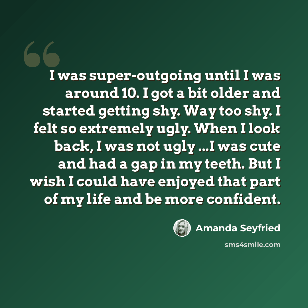 “I was super-outgoing until I was around 10. I got a bit older and started getting shy. Way too shy. I felt so extremely ugly. When I look back, I was not ugly ...I was cute and had a gap in my teeth. But I wish I could have enjoyed that part of my life and be more confident.” quote by Amanda Seyfried