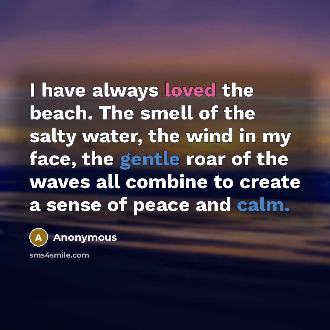 “I have always loved the beach. The smell of the salty water, the wind in my face, the gentle roar of the waves all combine to create a sense of peace and calm.” quote by Anonymous