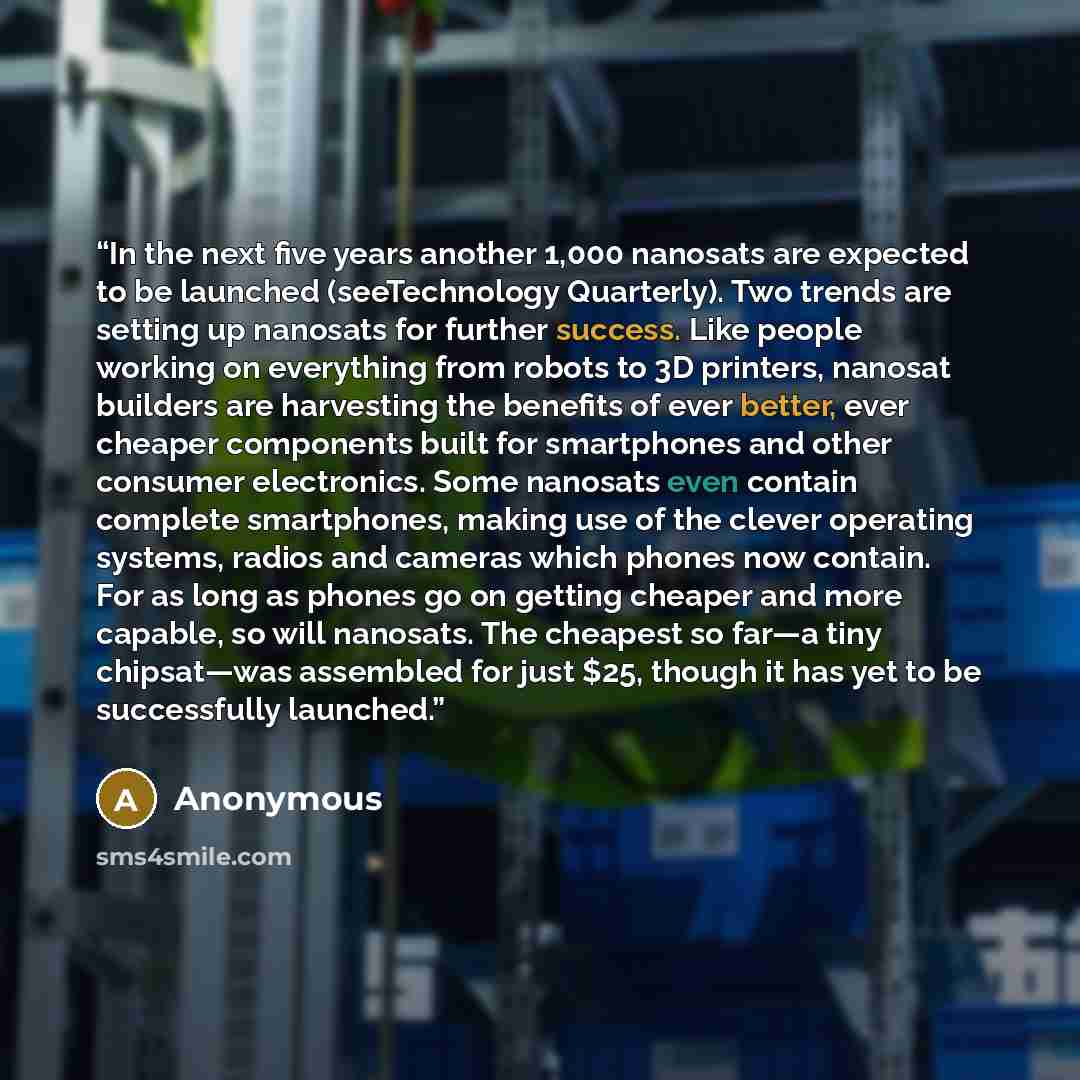 “In the next five years another 1,000 nanosats are expected to be launched (seeTechnology Quarterly). Two trends are setting up nanosats for further success. Like people working on everything from robots to 3D printers, nanosat builders are harvesting the benefits of ever better, ever cheaper…” quote by Anonymous