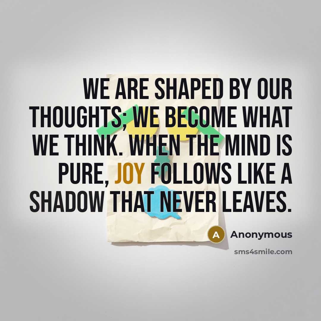 “We are shaped by our thoughts; we become what we think. When the mind is pure, joy follows like a shadow that never leaves.” quote by Anonymous