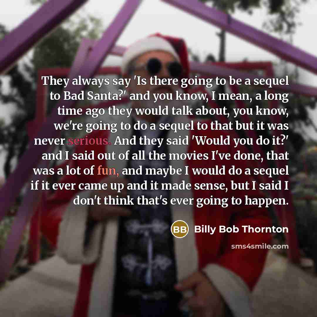 “They always say 'Is there going to be a sequel to Bad Santa?' and you know, I mean, a long time ago they would talk about, you know, we're going to do a sequel to that but it was never serious. And they said 'Would you do it?' and I said out of all the movies I've done, that was a lot of fun, and…” quote by Billy Bob Thornton