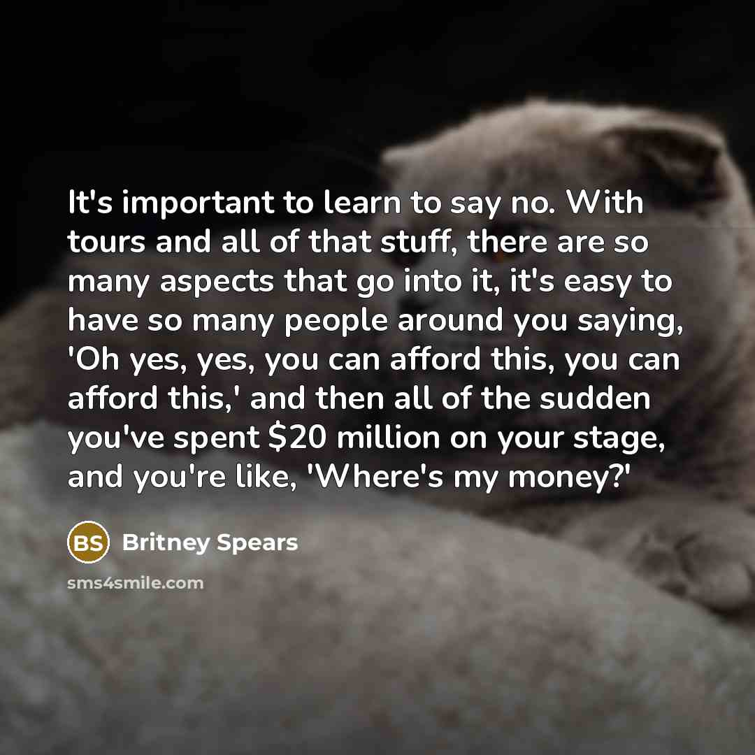 “It's important to learn to say no. With tours and all of that stuff, there are so many aspects that go into it, it's easy to have so many people around you saying, 'Oh yes, yes, you can afford this, you can afford this,' and then all of the sudden you've spent $20 million on your stage, and you're…” quote by Britney Spears