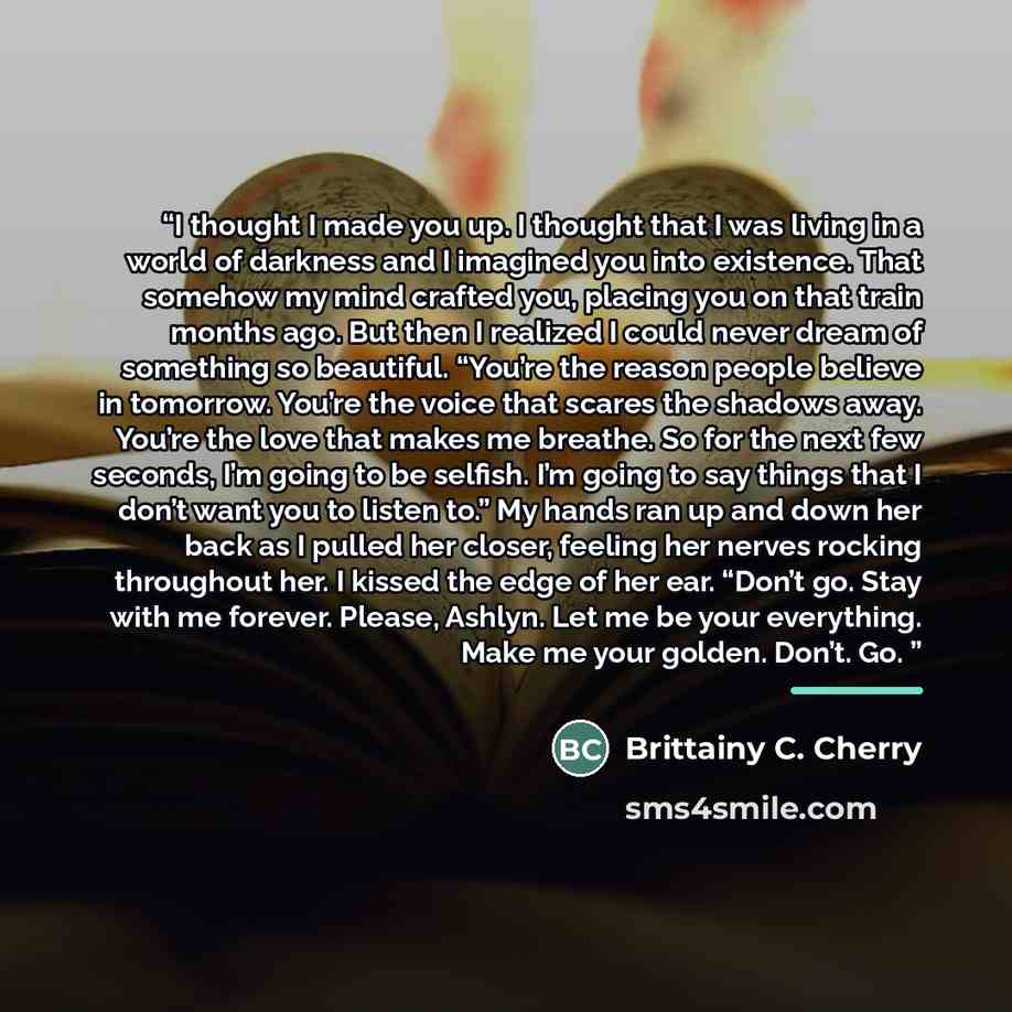 “I thought I made you up. I thought that I was living in a world of darkness and I imagined you into existence. That somehow my mind crafted you, placing you on that train months ago. But then I realized I could never dream of something so beautiful. “You’re the reason people believe in tomorrow…” quote by Brittainy C. Cherry
