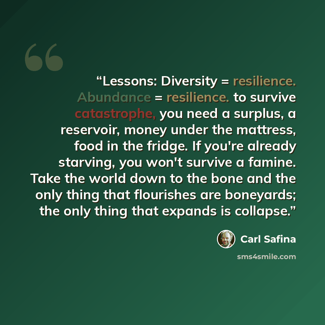 “Lessons: Diversity = resilience. Abundance = resilience. to survive catastrophe, you need a surplus, a reservoir, money under the mattress, food in the fridge. If you're already starving, you won't survive a famine. Take the world down to the bone and the only thing that flourishes are boneyards…” quote by Carl Safina