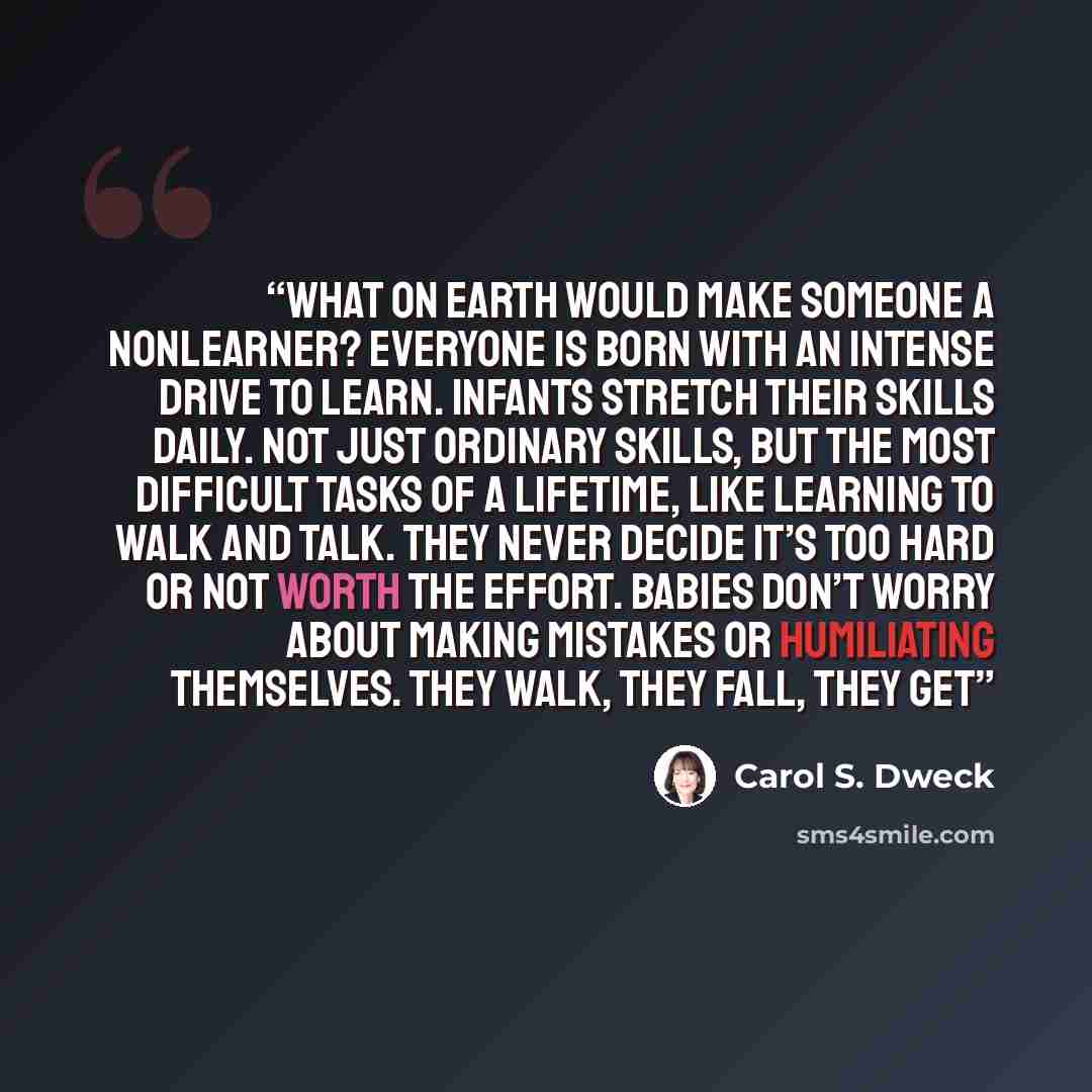 “What on earth would make someone a nonlearner? Everyone is born with an intense drive to learn. Infants stretch their skills daily. Not just ordinary skills, but the most difficult tasks of a lifetime, like learning to walk and talk. They never decide it’s too hard or not worth the effort. Babies…” quote by Carol S. Dweck