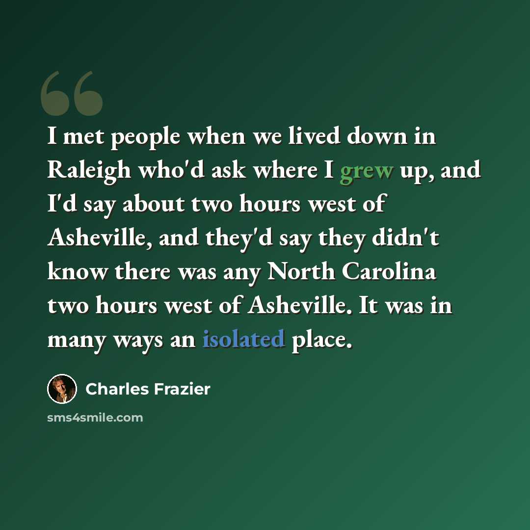 “I met people when we lived down in Raleigh who'd ask where I grew up, and I'd say about two hours west of Asheville, and they'd say they didn't know there was any North Carolina two hours west of Asheville. It was in many ways an isolated place.” quote by Charles Frazier