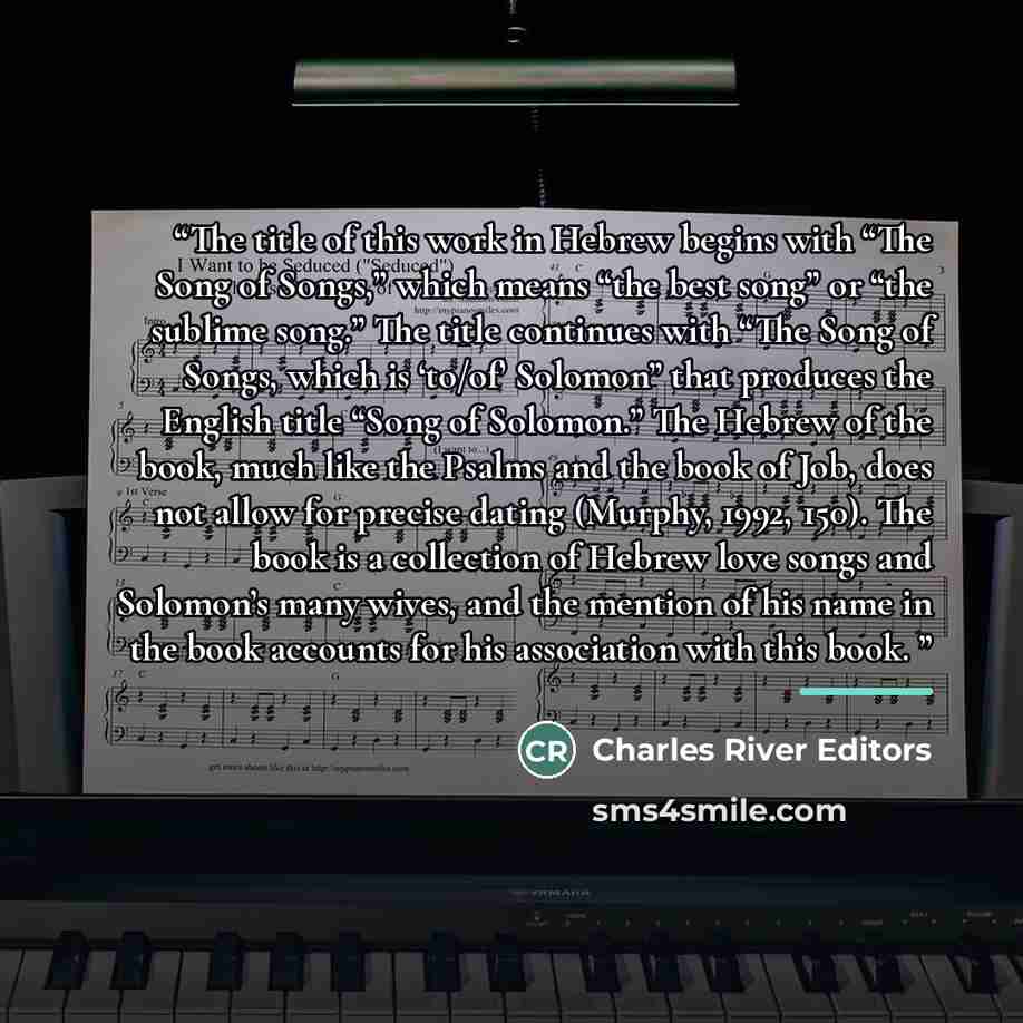 “The title of this work in Hebrew begins with “The Song of Songs,” which means “the best song” or “the sublime song.” The title continues with “The Song of Songs, which is ‘to/of’ Solomon” that produces the English title “Song of Solomon.” The Hebrew of the book, much like the Psalms and the book…” quote by Charles River Editors