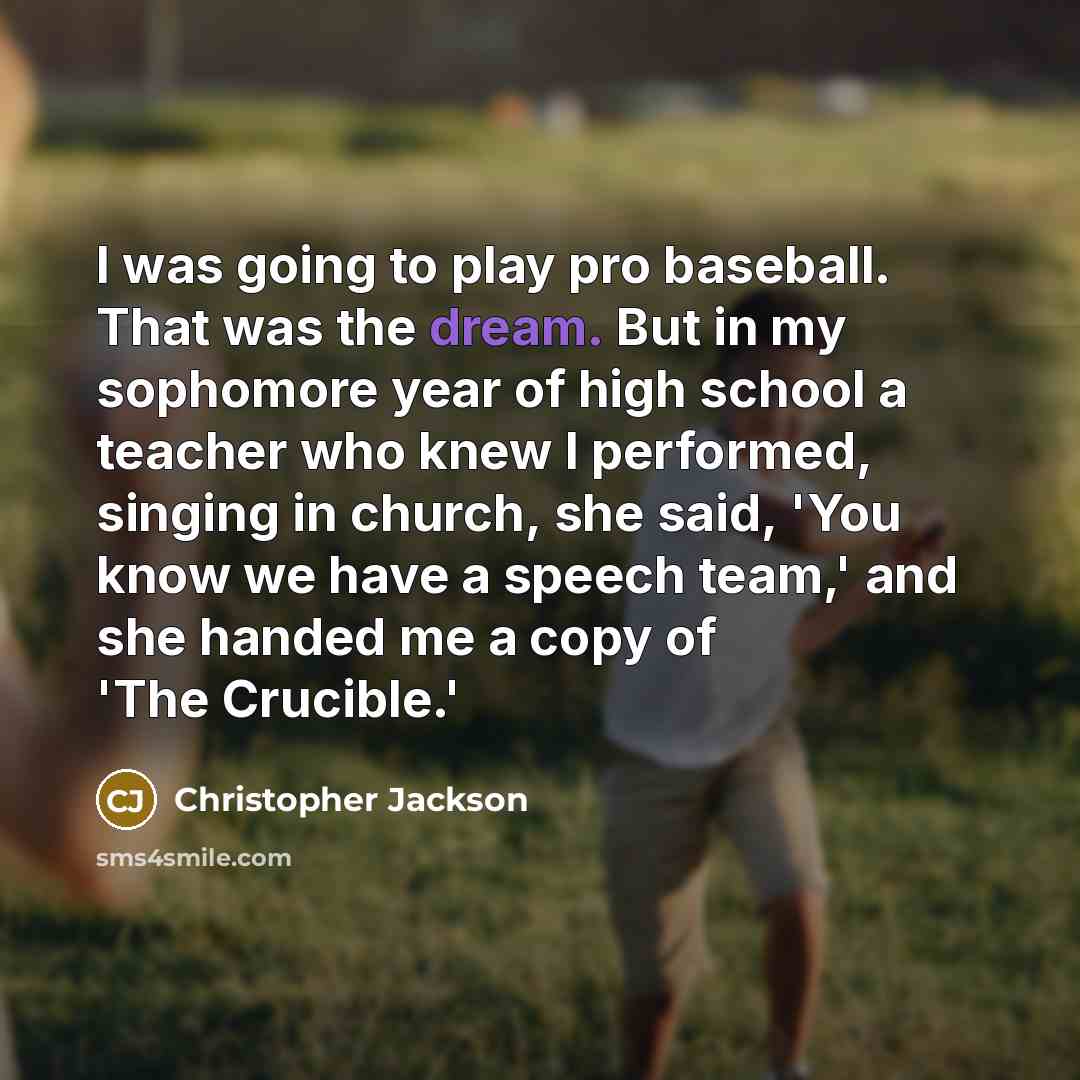 “I was going to play pro baseball. That was the dream. But in my sophomore year of high school a teacher who knew I performed, singing in church, she said, 'You know we have a speech team,' and she handed me a copy of 'The Crucible.'” quote by Christopher Jackson