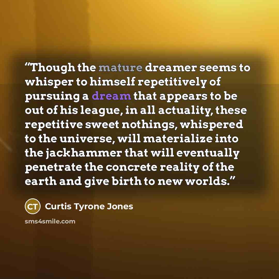 “Though the mature dreamer seems to whisper to himself repetitively of pursuing a dream that appears to be out of his league, in all actuality, these repetitive sweet nothings, whispered to the universe, will materialize into the jackhammer that will eventually penetrate the concrete reality of the…” quote by Curtis Tyrone Jones