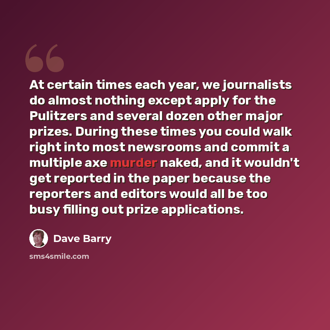 “At certain times each year, we journalists do almost nothing except apply for the Pulitzers and several dozen other major prizes. During these times you could walk right into most newsrooms and commit a multiple axe murder naked, and it wouldn't get reported in the paper because the reporters and…” quote by Dave Barry