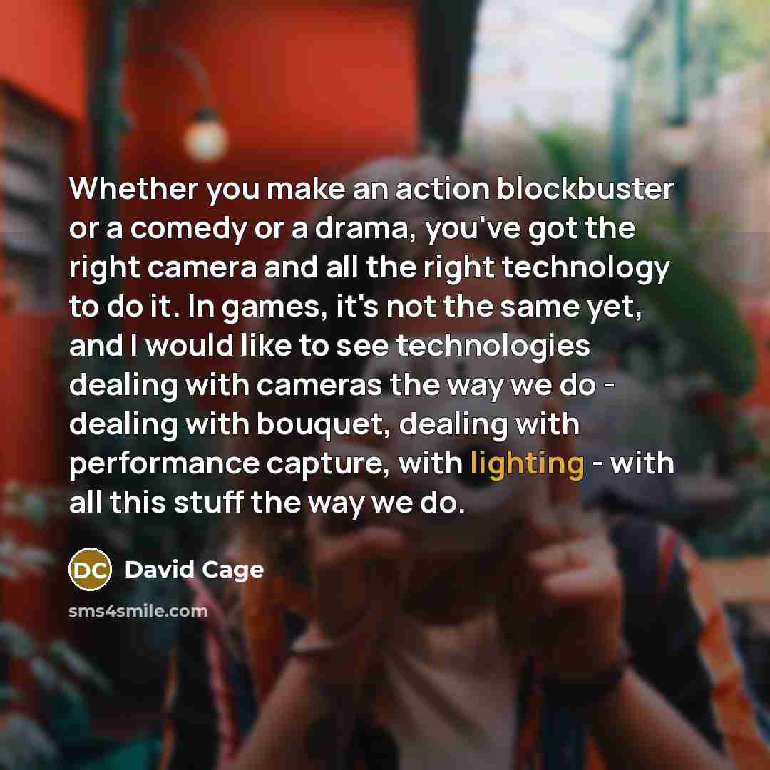 “Whether you make an action blockbuster or a comedy or a drama, you've got the right camera and all the right technology to do it. In games, it's not the same yet, and I would like to see technologies dealing with cameras the way we do - dealing with bouquet, dealing with performance capture, with…” quote by David Cage