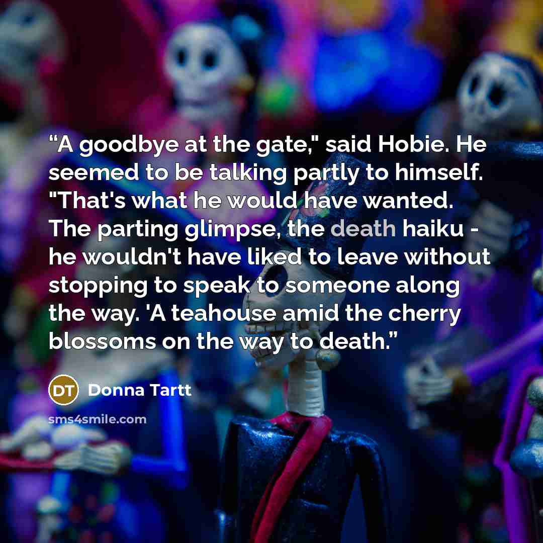 “A goodbye at the gate," said Hobie. He seemed to be talking partly to himself. "That's what he would have wanted. The parting glimpse, the death haiku - he wouldn't have liked to leave without stopping to speak to someone along the way. 'A teahouse amid the cherry blossoms on the way to death.” quote by Donna Tartt