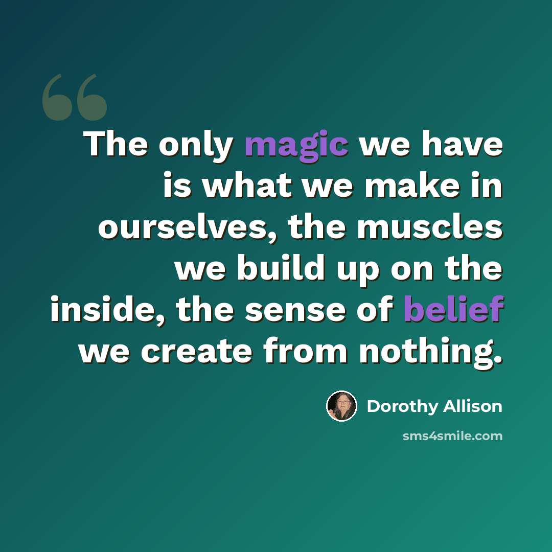“The only magic we have is what we make in ourselves, the muscles we build up on the inside, the sense of belief we create from nothing.” quote by Dorothy Allison