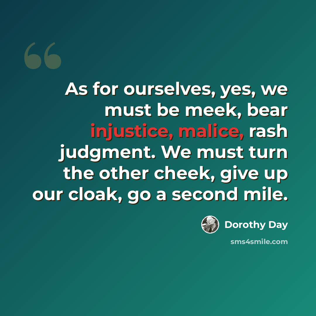 “As for ourselves, yes, we must be meek, bear injustice, malice, rash judgment. We must turn the other cheek, give up our cloak, go a second mile.” quote by Dorothy Day
