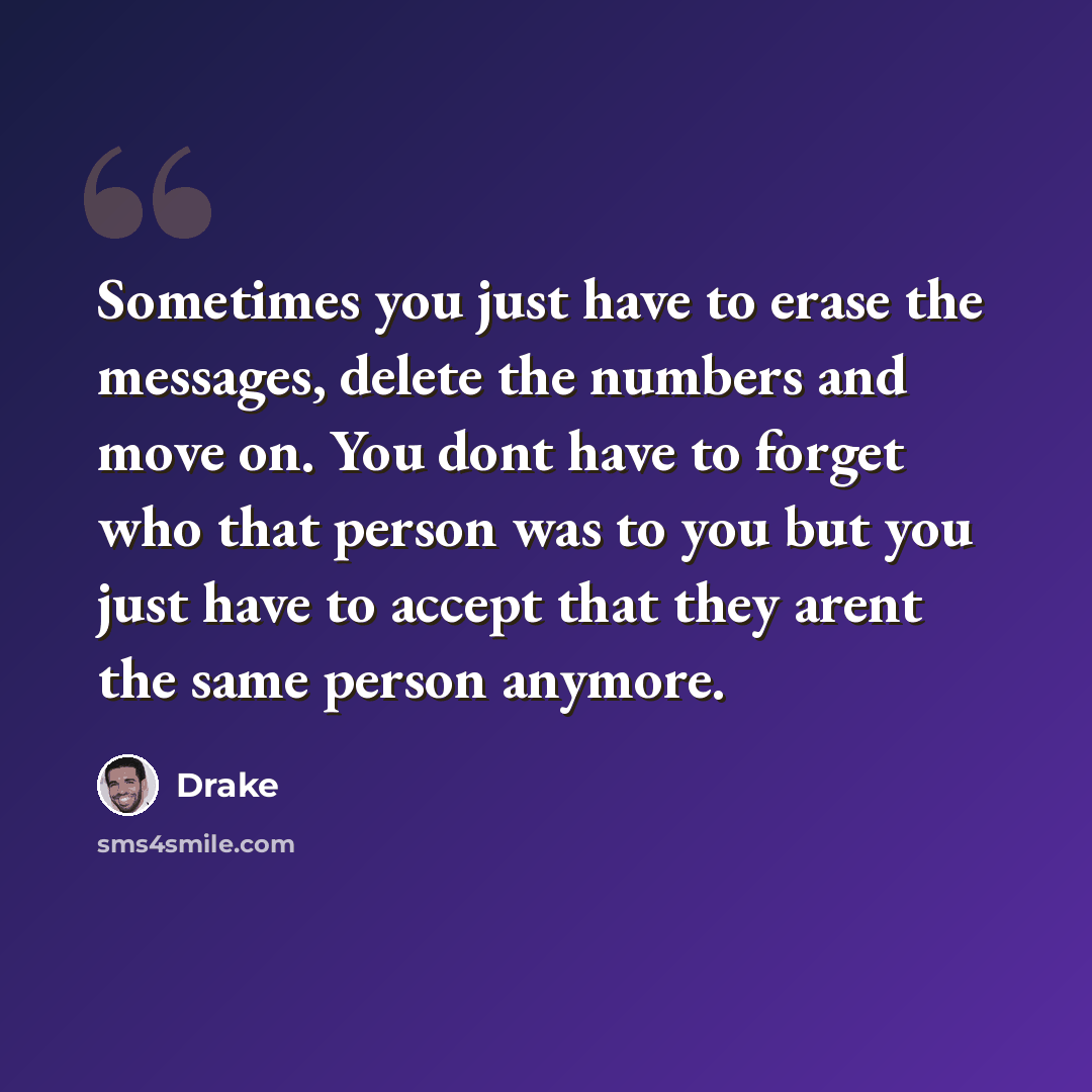 “Sometimes you just have to erase the messages, delete the numbers and move on. You dont have to forget who that person was to you but you just have to accept that they arent the same person anymore.” quote by Drake