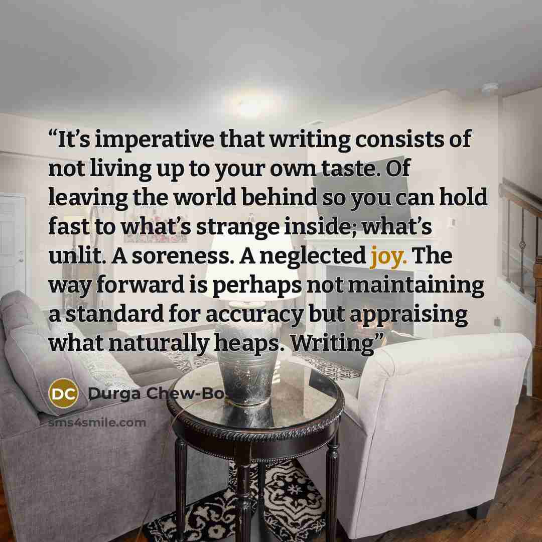 “It’s imperative that writing consists of not living up to your own taste. Of leaving the world behind so you can hold fast to what’s strange inside; what’s unlit. A soreness. A neglected joy. The way forward is perhaps not maintaining a standard for accuracy but appraising what naturally heaps…” quote by Durga Chew-Bose