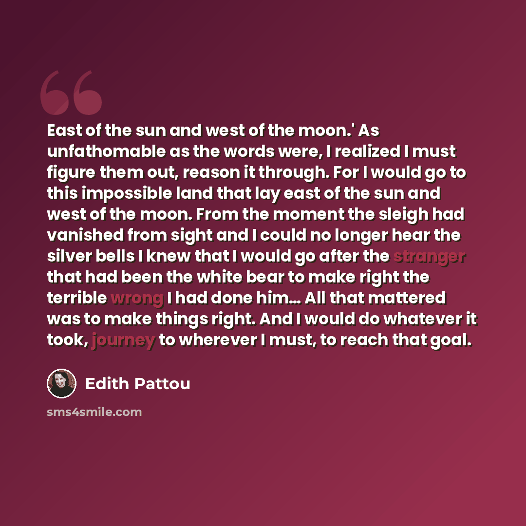 “East of the sun and west of the moon.' As unfathomable as the words were, I realized I must figure them out, reason it through. For I would go to this impossible land that lay east of the sun and west of the moon. From the moment the sleigh had vanished from sight and I could no longer hear the…” quote by Edith Pattou