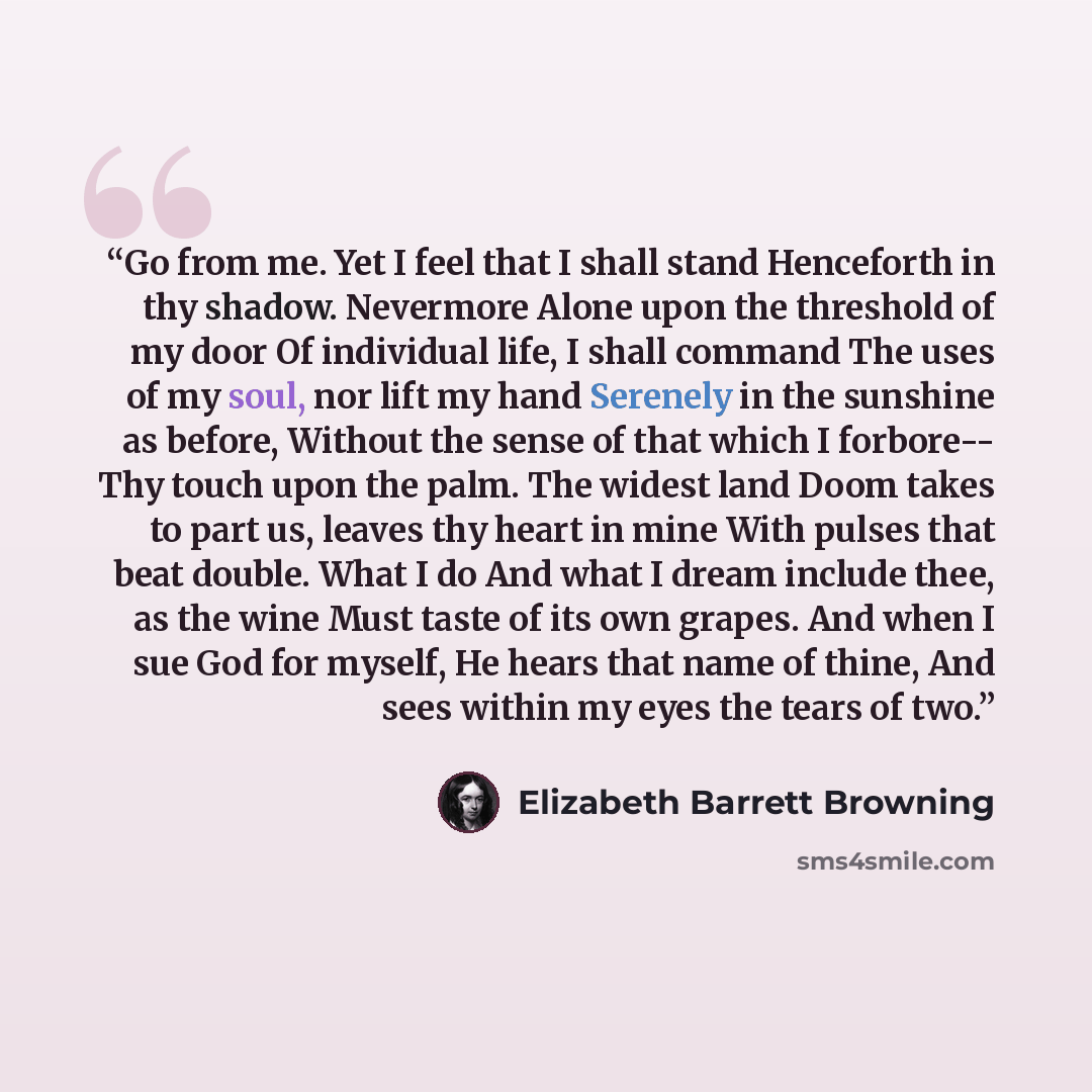 “Go from me. Yet I feel that I shall stand Henceforth in thy shadow. Nevermore Alone upon the threshold of my door Of individual life, I shall command The uses of my soul, nor lift my hand Serenely in the sunshine as before, Without the sense of that which I forbore-- Thy touch upon the palm. The…” quote by Elizabeth Barrett Browning